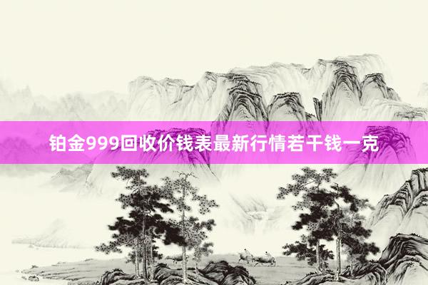 铂金999回收价钱表最新行情若干钱一克