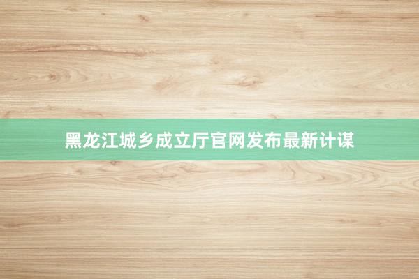 黑龙江城乡成立厅官网发布最新计谋