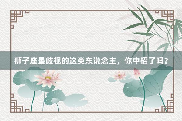狮子座最歧视的这类东说念主，你中招了吗？