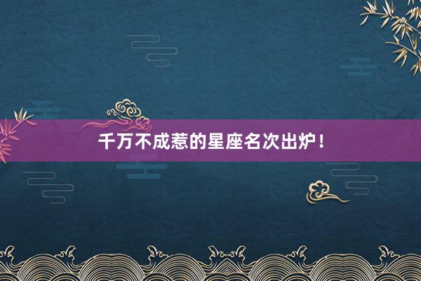 千万不成惹的星座名次出炉！